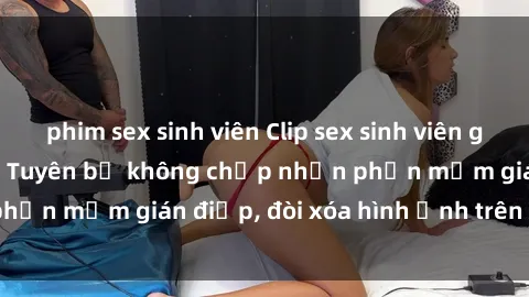 phim sex sinh viên Clip sex sinh viên gây sốt mạng xã hội: Tuyên bố không chấp nhận phần mềm gián điệp, đòi xóa hình ảnh trên internet