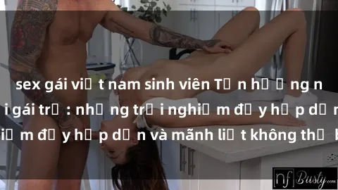 sex gái việt nam sinh viên Tận hưởng niềm vui của sex với gái trẻ: những trải nghiệm đầy hấp dẫn và mãnh liệt không thể bỏ lỡ