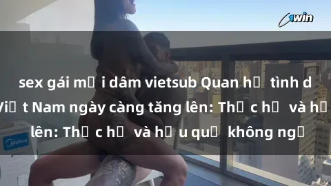 sex gái mại dâm vietsub Quan hệ tình dục của nữ sinh Việt Nam ngày càng tăng lên: Thực hư và hậu quả không ngờ