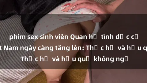 phim sex sinh viên Quan hệ tình dục của nữ sinh Việt Nam ngày càng tăng lên: Thực hư và hậu quả không ngờ