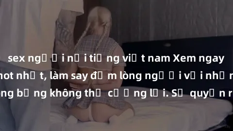 sex người nổi tiếng việt nam Xem ngay bộ phim sex milf hot nhất, làm say đắm lòng người với những cảnh nóng bỏng không thể cưỡng lại. Sự quyến rũ của MILF sẽ khiến bạn mãnh liệt!