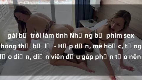 gái bị trói làm tình Những bộ phim sex gái già đỉnh cao không thể bỏ lỡ - Hấp dẫn, mê hoặc, từng đạo diễn, diễn viên đều góp phần tạo nên sự hấp dẫn, kích thích.