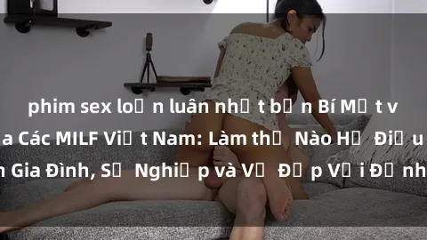 phim sex loạn luân nhật bản Bí Mật về Cuộc Sống Của Các MILF Việt Nam: Làm thế Nào Họ Điều Hành Gia Đình, Sự Nghiệp và Vẻ Đẹp Với Định Hình Văn Hóa Đương Đại