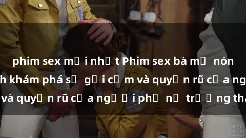 phim sex mới nhất Phim sex bà mẹ nóng bỏng: Hành trình khám phá sự gợi cảm và quyến rũ của người phụ nữ trưởng thành.