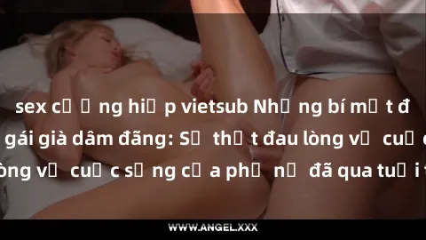 sex cưỡng hiếp vietsub Những bí mật đằng sau vẻ ngoài gái già dâm đãng: Sự thật đau lòng về cuộc sống của phụ nữ đã qua tuổi thanh xuân