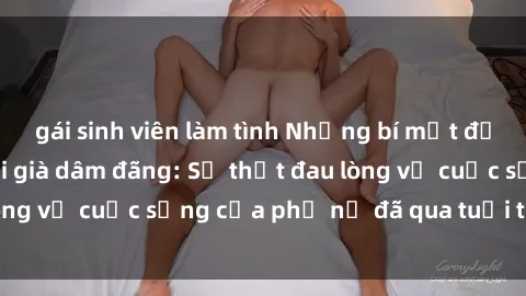 gái sinh viên làm tình Những bí mật đằng sau vẻ ngoài gái già dâm đãng: Sự thật đau lòng về cuộc sống của phụ nữ đã qua tuổi thanh xuân