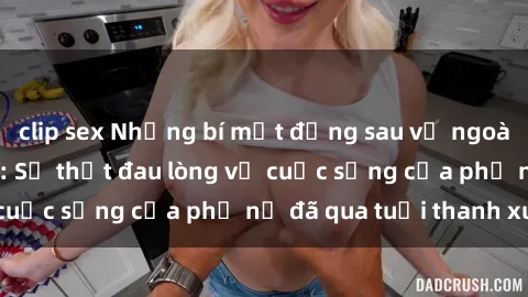 clip sex Những bí mật đằng sau vẻ ngoài gái già dâm đãng: Sự thật đau lòng về cuộc sống của phụ nữ đã qua tuổi thanh xuân