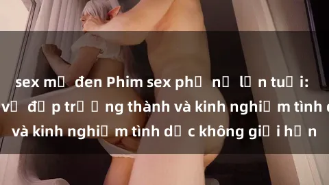 sex mỹ đen Phim sex phụ nữ lớn tuổi: Sức hút đằng sau vẻ đẹp trưởng thành và kinh nghiệm tình dục không giới hạn