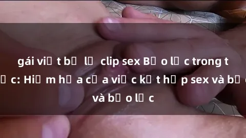 gái việt bị lộ clip sex Bạo lực trong tình dục: Hiểm họa của việc kết hợp sex và bạo lực