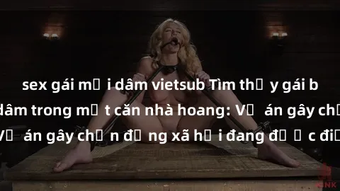 sex gái mại dâm vietsub Tìm thấy gái bị trói và bị hiếp dâm trong một căn nhà hoang: Vụ án gây chấn động xã hội đang được điều tra vào.