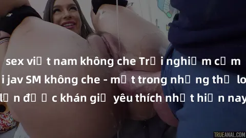 sex việt nam không che Trải nghiệm cảm xúc thăng hoa với jav SM không che - một trong những thể loại phim người lớn được khán giả yêu thích nhất hiện nay. Đảm bảo đem lại sự hấp dẫn, kích thích tối đa