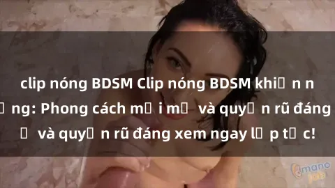 clip nóng BDSM Clip nóng BDSM khiến người xem phát cuồng: Phong cách mới mẻ và quyến rũ đáng xem ngay lập tức!