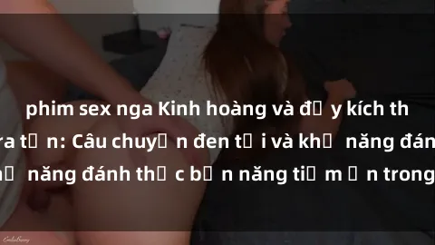 phim sex nga Kinh hoàng và đầy kích thích với phim sex tra tấn: Câu chuyện đen tối và khả năng đánh thức bản năng tiềm ẩn trong con người