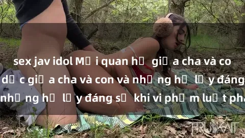 sex jav idol Mối quan hệ giữa cha và con: Sự thật về tình dục giữa cha và con và những hệ lụy đáng sợ khi vi phạm luật pháp.