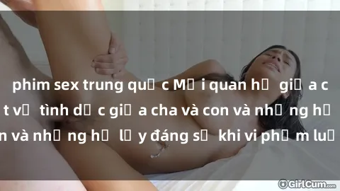 phim sex trung quốc Mối quan hệ giữa cha và con: Sự thật về tình dục giữa cha và con và những hệ lụy đáng sợ khi vi phạm luật pháp.