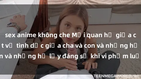 sex anime không che Mối quan hệ giữa cha và con: Sự thật về tình dục giữa cha và con và những hệ lụy đáng sợ khi vi phạm luật pháp.
