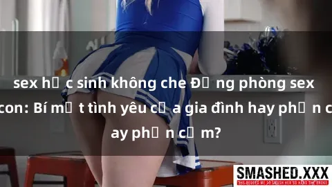 sex học sinh không che Động phòng sex mẹ con: Bí mật tình yêu của gia đình hay phản cảm?