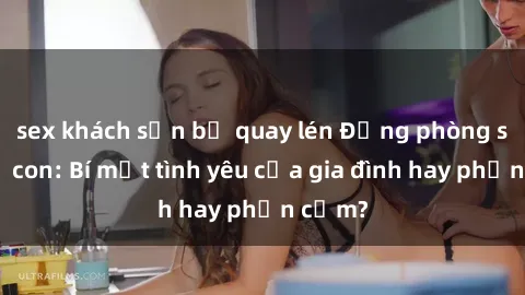 sex khách sạn bị quay lén Động phòng sex mẹ con: Bí mật tình yêu của gia đình hay phản cảm?