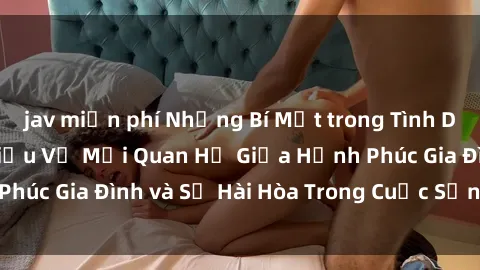 jav miễn phí Những Bí Mật trong Tình Dục Gia Đình: Tìm Hiểu Về Mối Quan Hệ Giữa Hạnh Phúc Gia Đình và Sự Hài Hòa Trong Cuộc Sống Tình Dục