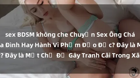 sex BDSM không che Chuyện Sex Ông Cháu: Mối Quan Hệ Gia Đình Hay Hành Vi Phạm Đạo Đức? Đây là Một Chủ Đề Gây Tranh Cãi Trong Xã Hội Hiện Nay.