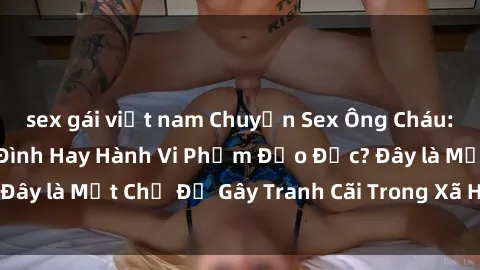 sex gái việt nam Chuyện Sex Ông Cháu: Mối Quan Hệ Gia Đình Hay Hành Vi Phạm Đạo Đức? Đây là Một Chủ Đề Gây Tranh Cãi Trong Xã Hội Hiện Nay.