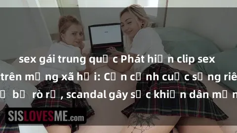 sex gái trung quốc Phát hiện clip sex quay lén hot nhất trên mạng xã hội: Cận cảnh cuộc sống riêng tư bị rò rỉ, scandal gây sốc khiến dân mạng không khỏi bàng hoàng