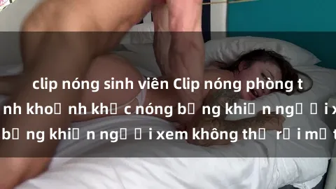 clip nóng sinh viên Clip nóng phòng tắm gây sốt: Cận cảnh khoảnh khắc nóng bỏng khiến người xem không thể rời mắt