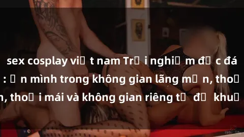 sex cosplay việt nam Trải nghiệm độc đáo tại sex nhà nghỉ: ẩn mình trong không gian lãng mạn, thoải mái và không gian riêng tư để khuấy động tình ái.