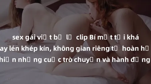 sex gái việt bị lộ clip Bí mật tại khách sạn: Phòng quay lén khép kín, không gian riêng tư hoàn hảo để thực hiện những cuộc trò chuyện và hành động không bị người khác phát hiện.