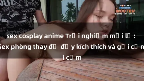 sex cosplay anime Trải nghiệm mới lạ: Sex phòng thay đồ đầy kích thích và gợi cảm