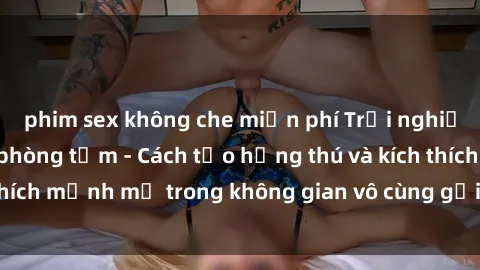 phim sex không che miễn phí Trải nghiệm mới lạ với sex phòng tắm - Cách tạo hứng thú và kích thích mạnh mẽ trong không gian vô cùng gợi cảm và lãng mạn