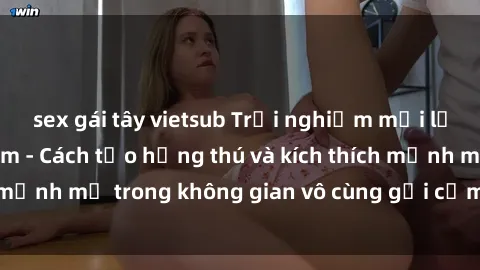 sex gái tây vietsub Trải nghiệm mới lạ với sex phòng tắm - Cách tạo hứng thú và kích thích mạnh mẽ trong không gian vô cùng gợi cảm và lãng mạn