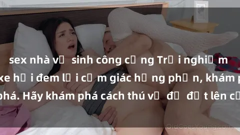 sex nhà vệ sinh công cộng Trải nghiệm mới lạ: Sex trong xe hơi đem lại cảm giác hưng phấn, khám phá. Hãy khám phá cách thú vị để đốt lên cảm xúc trong cuộc tình!