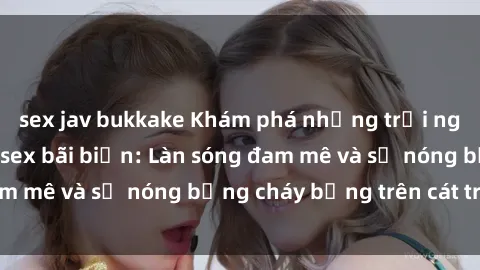 sex jav bukkake Khám phá những trải nghiệm độc đáo tại sex bãi biển: Làn sóng đam mê và sự nóng bỏng cháy bỏng trên cát trắng