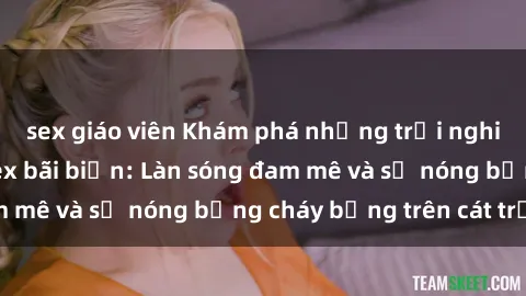 sex giáo viên Khám phá những trải nghiệm độc đáo tại sex bãi biển: Làn sóng đam mê và sự nóng bỏng cháy bỏng trên cát trắng