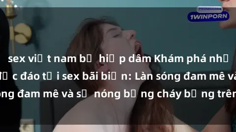 sex việt nam bị hiếp dâm Khám phá những trải nghiệm độc đáo tại sex bãi biển: Làn sóng đam mê và sự nóng bỏng cháy bỏng trên cát trắng