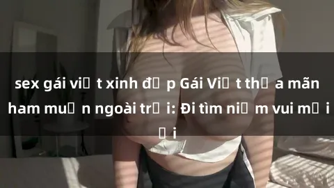 sex gái việt xinh đẹp Gái Việt thỏa mãn ham muốn ngoài trời: Đi tìm niềm vui mới