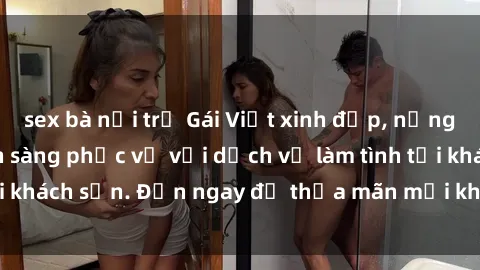 sex bà nội trợ Gái Việt xinh đẹp, nồng nàn tình cảm, sẵn sàng phục vụ với dịch vụ làm tình tại khách sạn. Đến ngay để thỏa mãn mọi khao khát của bạn!