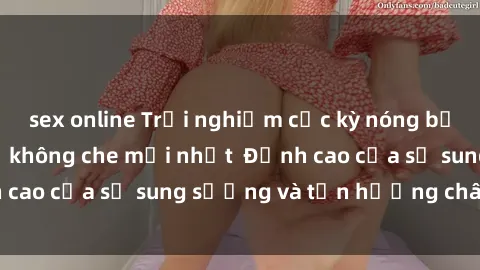 sex online Trải nghiệm cực kỳ nóng bỏng trong phim sex  không che mới nhất  Đỉnh cao của sự sung sướng và tận hưởng chân thật