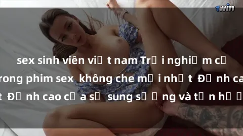 sex sinh viên việt nam Trải nghiệm cực kỳ nóng bỏng trong phim sex  không che mới nhất  Đỉnh cao của sự sung sướng và tận hưởng chân thật