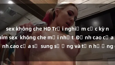 sex không che HD Trải nghiệm cực kỳ nóng bỏng trong phim sex  không che mới nhất  Đỉnh cao của sự sung sướng và tận hưởng chân thật