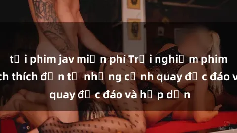 tải phim jav miễn phí Trải nghiệm phim sex : Sự kích thích đến từ những cảnh quay độc đáo và hấp dẫn