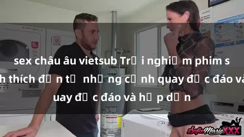 sex châu âu vietsub Trải nghiệm phim sex : Sự kích thích đến từ những cảnh quay độc đáo và hấp dẫn