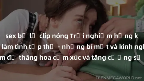 sex bị lộ clip nóng Trải nghiệm hứng khởi cùng với việc làm tình tập thể - những bí mật và kinh nghiệm để thăng hoa cảm xúc và tăng cường sự gắn kết trong mối quan hệ