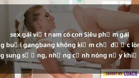 sex gái việt nam có con Siêu phẩm gái Việt tham gia trong buổi gangbang không kiềm chế được lòng sung sướng, những cảnh nóng nảy khiến ai cũng phải mãn nhãn