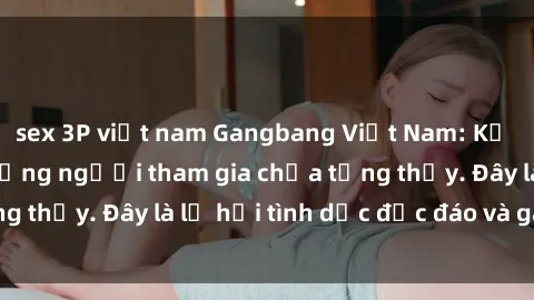sex 3P việt nam Gangbang Việt Nam: Kỷ lục mới với số lượng người tham gia chưa từng thấy. Đây là lễ hội tình dục độc đáo và gây sốc.