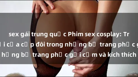 sex gái trung quốc Phim sex cosplay: Trải nghiệm tuyệt vời của cặp đôi trong những bộ trang phục gợi cảm và kích thích