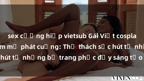sex cưỡng hiếp vietsub Gái Việt cosplay sexy khiến fan hâm mộ phát cuồng: Thử thách sức hút từ những bộ trang phục đầy sáng tạo và quyến rũ!