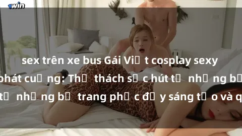 sex trên xe bus Gái Việt cosplay sexy khiến fan hâm mộ phát cuồng: Thử thách sức hút từ những bộ trang phục đầy sáng tạo và quyến rũ!