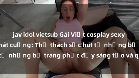 jav idol vietsub Gái Việt cosplay sexy khiến fan hâm mộ phát cuồng: Thử thách sức hút từ những bộ trang phục đầy sáng tạo và quyến rũ!